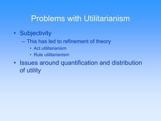 Problems with Utilitarianism 
• Subjectivity 
– This has led to refinement of theory 
• Act utilitarianism 
• Rule utilitarianism 
• Issues around quantification and distribution 
of utility 
 
