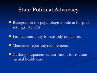 State Political Advocacy Recognition for psychologists’ role in hospital settings (Act 28) Limited immunity for custody evaluators Mandated reporting requirements  Curbing outpatient authorization for routine mental health care 