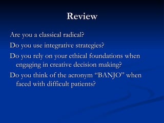 Review Are you a classical radical? Do you use integrative strategies? Do you rely on your ethical foundations when engaging in creative decision making? Do you think of the acronym “BANJO” when faced with difficult patients? 