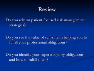 Review Do you rely on patient focused risk management strategies? Do you see the value of self-care in helping you to fulfill your professional obligations? Do you identify your supererogatory obligations and how to fulfill them? 