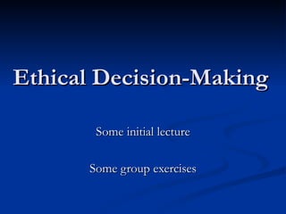 Ethical Decision-Making Some initial lecture Some group exercises 