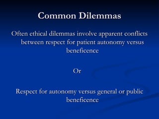 Common Dilemmas Often ethical dilemmas involve apparent conflicts between respect for patient autonomy versus beneficence Or Respect for autonomy versus general or public beneficence 