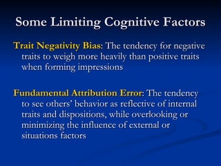 Some Limiting Cognitive Factors Trait Negativity Bias : The tendency for negative traits to weigh more heavily than positive traits when forming impressions Fundamental Attribution Error : The tendency to see others’ behavior as reflective of internal traits and dispositions, while overlooking or minimizing the influence of external or situations factors 