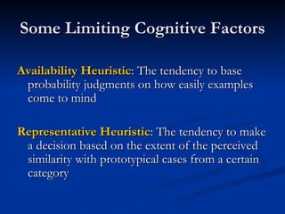 Some Limiting Cognitive Factors Availability Heuristic : The tendency to base probability judgments on how easily examples come to mind Representative Heuristic : The tendency to make a decision based on the extent of the perceived similarity with prototypical cases from a certain category 