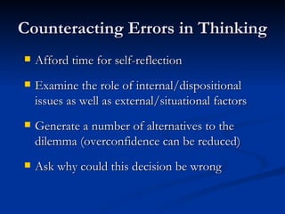 Counteracting Errors in Thinking Afford time for self-reflection Examine the role of internal/dispositional issues as well as external/situational factors Generate a number of alternatives to the dilemma (overconfidence can be reduced) Ask why could this decision be wrong 