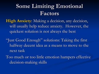 Some Limiting Emotional Factors High Anxiety : Making a decision, any decision, will usually help reduce anxiety.  However, the quickest solution is not always the best “Just Good Enough” solutions: Taking the first halfway decent idea as a means to move to the next task Too much or too little emotion hampers effective decision-making skills 