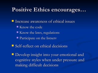 Positive Ethics encourages… Increase awareness of ethical issues Know the code Know the laws, regulations Participate on the listserv Self-reflect on ethical decisions Develop insight into your emotional and cognitive styles when under pressure and making difficult decisions 