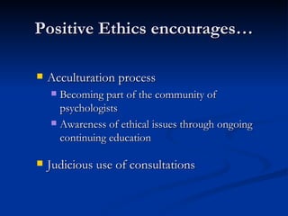 Positive Ethics encourages… Acculturation process Becoming part of the community of psychologists Awareness of ethical issues through ongoing continuing education Judicious use of consultations 