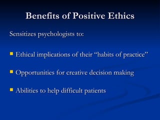 Benefits of Positive Ethics Sensitizes psychologists to: Ethical implications of their “habits of practice” Opportunities for creative decision making Abilities to help difficult patients 