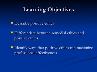 Learning Objectives Describe positive ethics Differentiate between remedial ethics and positive ethics Identify ways that positive ethics can maximize professional effectiveness 