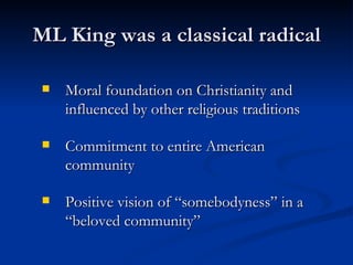 ML King was a classical radical Moral foundation on Christianity and influenced by other religious traditions Commitment to entire American community Positive vision of “somebodyness” in a “beloved community” 