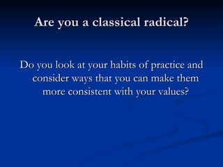 Are you a classical radical? Do you look at your habits of practice and consider ways that you can make them more consistent with your values? 
