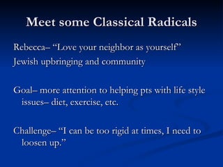 Meet some Classical Radicals Rebecca– “Love your neighbor as yourself” Jewish upbringing and community Goal– more attention to helping pts with life style issues– diet, exercise, etc. Challenge– “I can be too rigid at times, I need to loosen up.” 