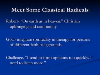 Meet Some Classical Radicals Robert- “On earth as in heaven;” Christian upbringing and community Goal- integrate spirituality in therapy for persons of different faith backgrounds. Challenge. “I tend to form opinions too quickly. I need to listen more.” 