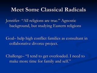 Meet Some Classical Radicals Jennifer- “All religions are true.” Agnostic background, but studying Eastern religions Goal– help high conflict families as consultant in collaborative divorce project. Challenge– “I tend to get overloaded. I need to make more time for family and self.” 