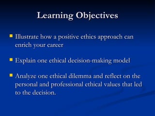 Learning Objectives Illustrate how a positive ethics approach can enrich your career Explain one ethical decision-making model Analyze one ethical dilemma and reflect on the personal and professional ethical values that led to the decision. 