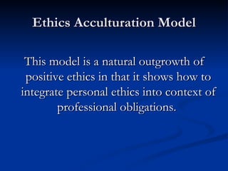 Ethics Acculturation Model This model is a natural outgrowth of positive ethics in that it shows how to integrate personal ethics into context of professional obligations.  