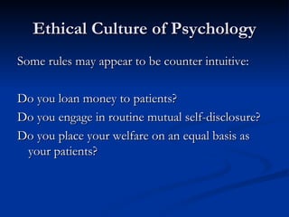 Ethical Culture of Psychology Some rules may appear to be counter intuitive: Do you loan money to patients? Do you engage in routine mutual self-disclosure? Do you place your welfare on an equal basis as your patients? 