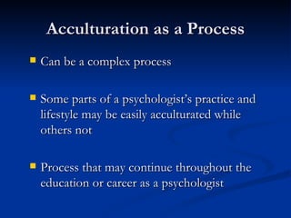 Acculturation as a Process Can be a complex process Some parts of a psychologist’s practice and lifestyle may be easily acculturated while others not Process that may continue throughout the education or career as a psychologist 