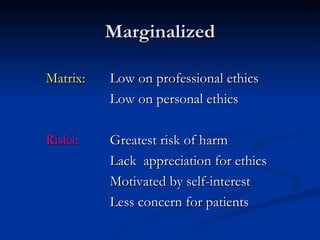 Marginalized Matrix: Low on professional ethics Low on personal ethics Risks: Greatest risk of harm Lack  appreciation for ethics Motivated by self-interest Less concern for patients 