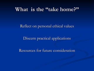 What  is the “take home?” Reflect on personal ethical values Discern practical applications Resources for future consideration 