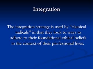 Integration The integration strategy is used by “classical radicals” in that they look to ways to adhere to their foundational ethical beliefs in the context of their professional lives.  