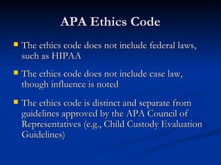 APA Ethics Code The ethics code does not include federal laws, such as HIPAA The ethics code does not include case law, though influence is noted The ethics code is distinct and separate from guidelines approved by the APA Council of Representatives (e.g., Child Custody Evaluation Guidelines) 