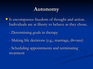 Autonomy It encompasses freedom of thought and action.  Individuals are at liberty to behave as they chose.  - Determining goals in therapy - Making life decisions (e.g., marriage, divorce) - Scheduling appointments and terminating treatment 