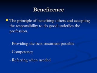 Beneficence The principle of benefiting others and accepting the responsibility to do good underlies the profession.  - Providing the best treatment possible - Competency - Referring when needed 