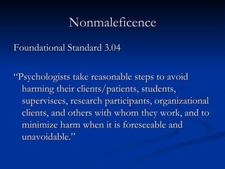Nonmaleficence Foundational Standard 3.04 “Psychologists take reasonable steps to avoid harming their clients/patients, students, supervisees, research participants, organizational clients, and others with whom they work, and to minimize harm when it is foreseeable and unavoidable.” 