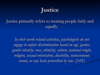 Justice Justice primarily refers to treating people fairly and equally. In their work-related activities, psychologists do not engage in unfair discrimination based on age, gender, gender identity, race, ethnicity, culture, national origin, religion, sexual orientation, disability, socioeconomic status, or any basis proscribed by law.  (3.01) 