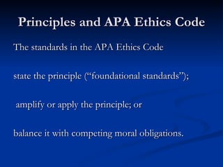 Principles and APA Ethics Code The standards in the APA Ethics Code  state the principle (“foundational standards”); amplify or apply the principle; or  balance it with competing moral obligations. 