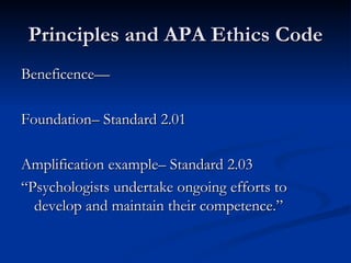 Principles and APA Ethics Code Beneficence— Foundation– Standard 2.01 Amplification example– Standard 2.03  “Psychologists undertake ongoing efforts to develop and maintain their competence.” 