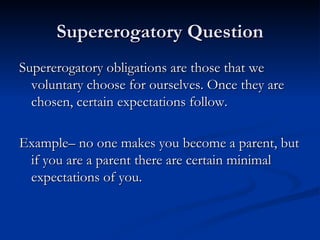 Supererogatory Question Supererogatory obligations are those that we voluntary choose for ourselves. Once they are chosen, certain expectations follow. Example– no one makes you become a parent, but if you are a parent there are certain minimal expectations of you. 