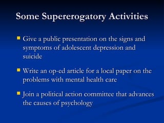 Some Supererogatory Activities Give a public presentation on the signs and symptoms of adolescent depression and suicide Write an op-ed article for a local paper on the problems with mental health care Join a political action committee that advances the causes of psychology 