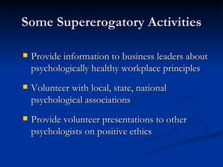 Some Supererogatory Activities Provide information to business leaders about psychologically healthy workplace principles Volunteer with local, state, national psychological associations Provide volunteer presentations to other psychologists on positive ethics 