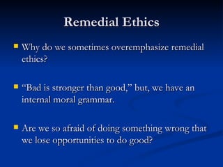 Remedial Ethics Why do we sometimes overemphasize remedial ethics? “Bad is stronger than good,” but, we have an internal moral grammar. Are we so afraid of doing something wrong that we lose opportunities to do good? 