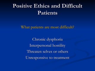 Positive Ethics and Difficult Patients What patients are most difficult? Chronic dysphoria Interpersonal hostility Threaten selves or others Unresponsive to treatment 