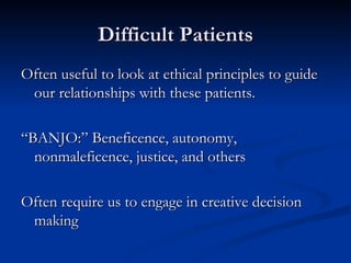 Difficult Patients Often useful to look at ethical principles to guide our relationships with these patients. “BANJO:” Beneficence, autonomy, nonmaleficence, justice, and others Often require us to engage in creative decision making 