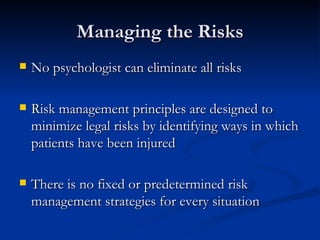 Managing the Risks No psychologist can eliminate all risks Risk management principles are designed to minimize legal risks by identifying ways in which patients have been injured There is no fixed or predetermined risk management strategies for every situation 
