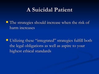 A Suicidal Patient The strategies should increase when the risk of harm increases Utilizing these “integrated” strategies fulfill both the legal obligations as well as aspire to your highest ethical standards 
