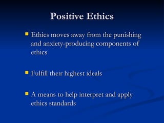 Positive Ethics Ethics moves away from the punishing and anxiety-producing components of ethics Fulfill their highest ideals A means to help interpret and apply ethics standards 