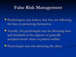 False Risk Management Psychologists may believe that they are following the laws or protecting themselves Actually, the psychologist may be distorting laws and standards at the expense of generally accepted moral values or patient welfare Psychologist may risk alienating the client 