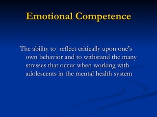 Emotional Competence The ability to  reflect critically upon one’s own behavior and to withstand the many stresses that occur when working with adolescents in the mental health system  