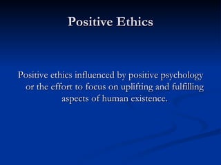 Positive Ethics Positive ethics influenced by positive psychology or the effort to focus on uplifting and fulfilling aspects of human existence. 