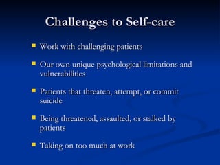 Challenges to Self-care Work with challenging patients Our own unique psychological limitations and vulnerabilities Patients that threaten, attempt, or commit suicide Being threatened, assaulted, or stalked by patients Taking on too much at work 