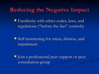 Reducing the Negative Impact Familiarity with ethics codes, laws, and regulations (“before the fact” controls) Self-monitoring for stress, distress, and impairment Join a professional peer support or peer consultation group 