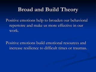 Broad and Build Theory Positive emotions help to broaden our behavioral repertoire and make us more effective in our work. Positive emotions build emotional resources and increase resilience to difficult times or traumas. 