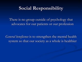 Social Responsibility There is no group outside of psychology that advocates for our patients or our profession General beneficence  is to strengthen the mental health system so that our society as a whole is healthier 