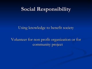 Social Responsibility Using knowledge to benefit society Volunteer for non profit organization or for community project 